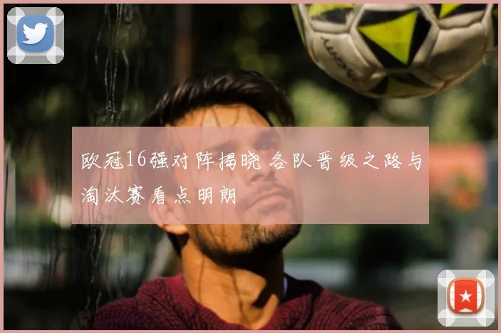 欧冠16强对阵揭晓 各队晋级之路与淘汰赛看点明朗