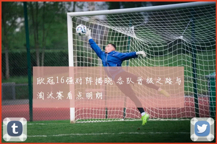 欧冠16强对阵揭晓 各队晋级之路与淘汰赛看点明朗