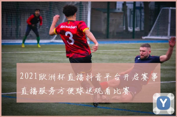 2021欧洲杯直播抖音平台开启赛事直播服务方便球迷观看比赛