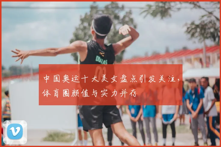 中国奥运十大美女盘点引发关注,体育圈颜值与实力并存