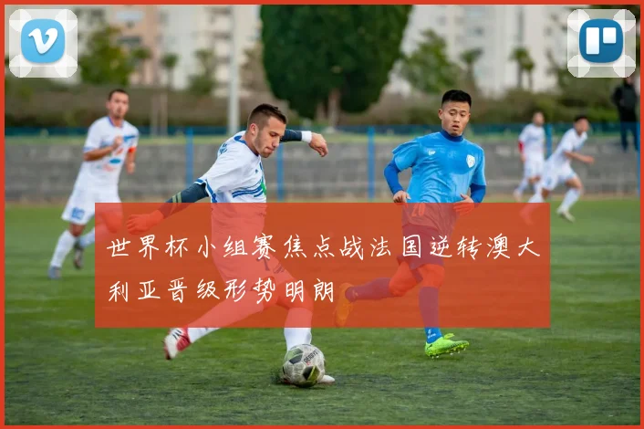 世界杯小组赛焦点战法国逆转澳大利亚晋级形势明朗