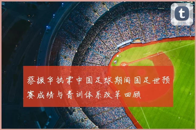 蔡振华执掌中国足球期间国足世预赛成绩与青训体系改革回顾