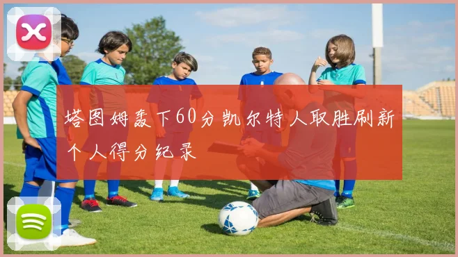 塔图姆轰下60分凯尔特人取胜刷新个人得分纪录
