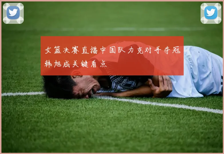 女篮决赛直播中国队力克对手夺冠韩旭成关键看点