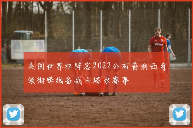 美国世界杯阵容2022公布普利西奇领衔锋线备战卡塔尔赛事
