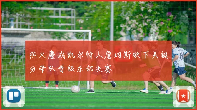 热火鏖战凯尔特人詹姆斯砍下关键分带队晋级东部决赛
