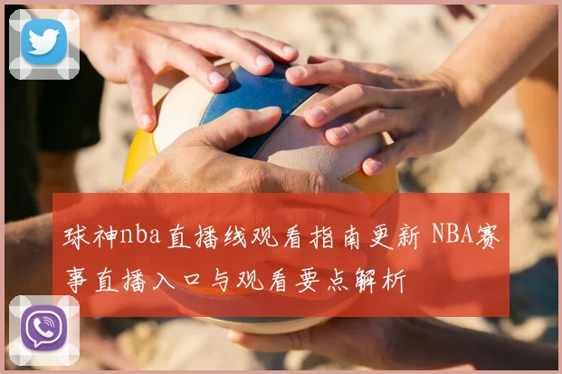 球神nba直播线观看指南更新 NBA赛事直播入口与观看要点解析