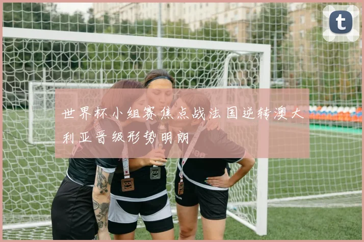 世界杯小组赛焦点战法国逆转澳大利亚晋级形势明朗