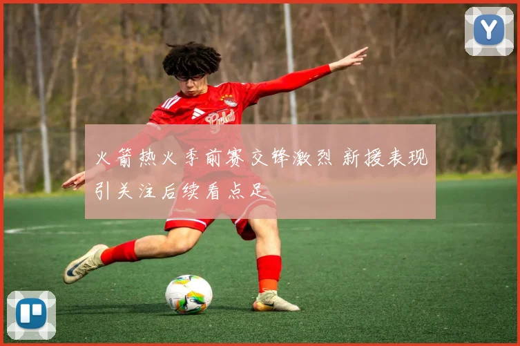 火箭热火季前赛交锋激烈 新援表现引关注后续看点足