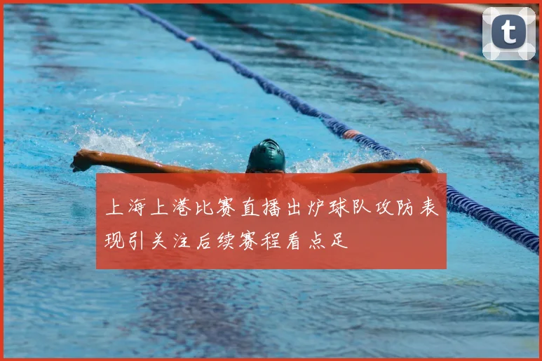 上海上港比赛直播出炉球队攻防表现引关注后续赛程看点足