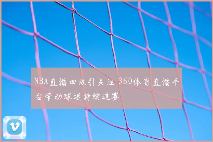 NBA直播回放引关注 360体育直播平台带动球迷持续追赛