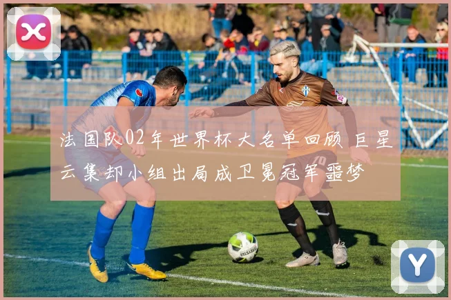 法国队02年世界杯大名单回顾 巨星云集却小组出局成卫冕冠军噩梦