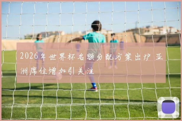 2026年世界杯名额分配方案出炉 亚洲席位增加引关注