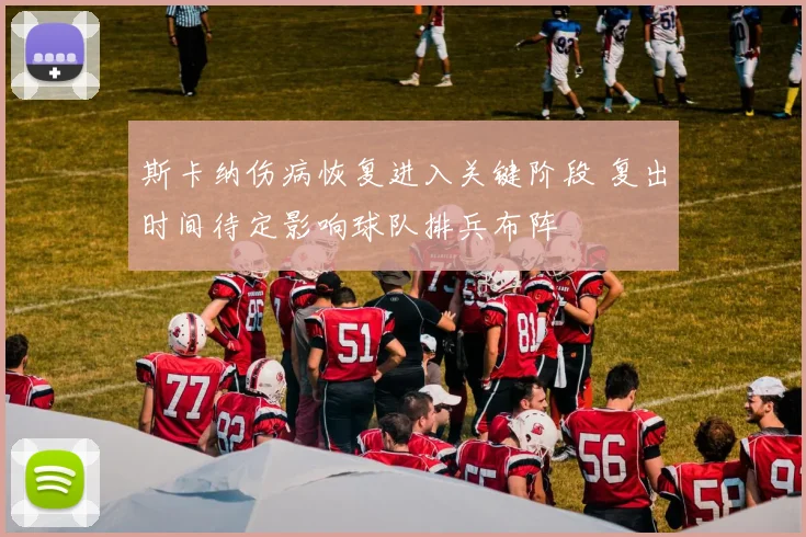 斯卡纳伤病恢复进入关键阶段 复出时间待定影响球队排兵布阵