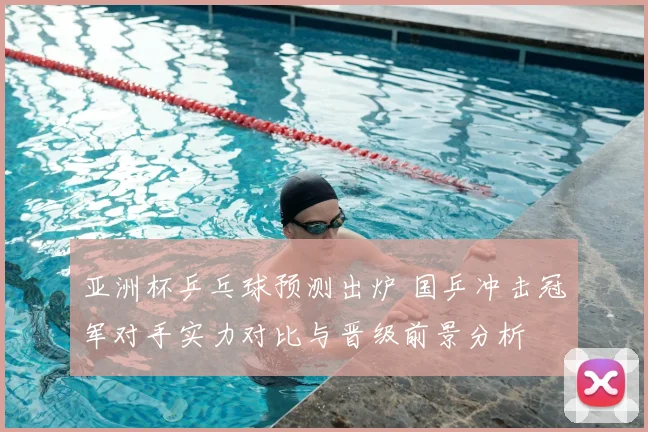 亚洲杯乒乓球预测出炉 国乒冲击冠军对手实力对比与晋级前景分析