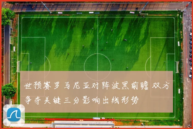 世预赛罗马尼亚对阵波黑前瞻 双方争夺关键三分影响出线形势