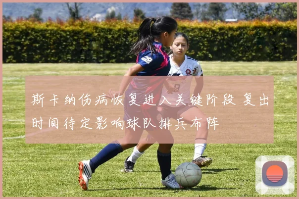 斯卡纳伤病恢复进入关键阶段 复出时间待定影响球队排兵布阵