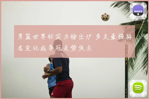 男篮世界杯实力榜出炉 多支豪强排名变化成争冠走势焦点