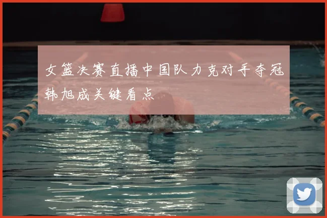 女篮决赛直播中国队力克对手夺冠韩旭成关键看点