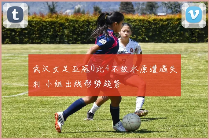 武汉女足亚冠0比4不敌水原遭遇失利 小组出线形势趋紧