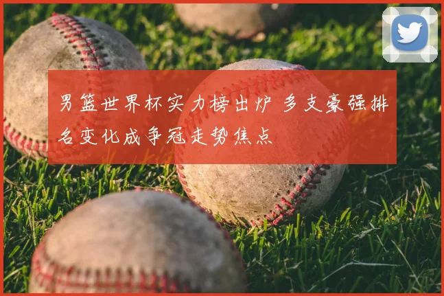 男篮世界杯实力榜出炉 多支豪强排名变化成争冠走势焦点