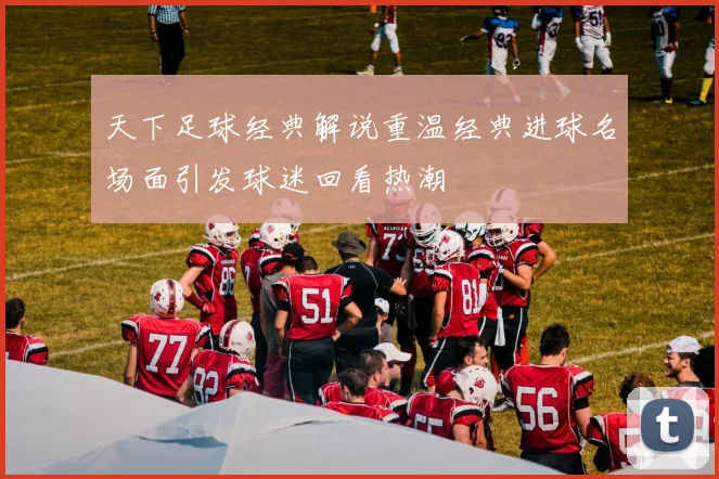 天下足球经典解说重温经典进球名场面引发球迷回看热潮