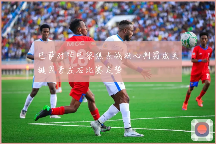 巴萨对阵巴黎焦点战核心判罚成关键因素左右比赛走势