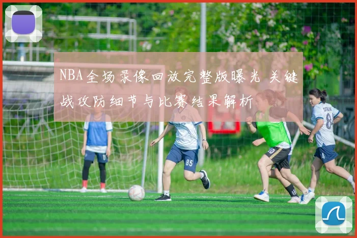 NBA全场录像回放完整版曝光 关键战攻防细节与比赛结果解析