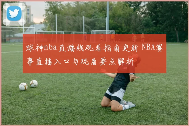 球神nba直播线观看指南更新 NBA赛事直播入口与观看要点解析